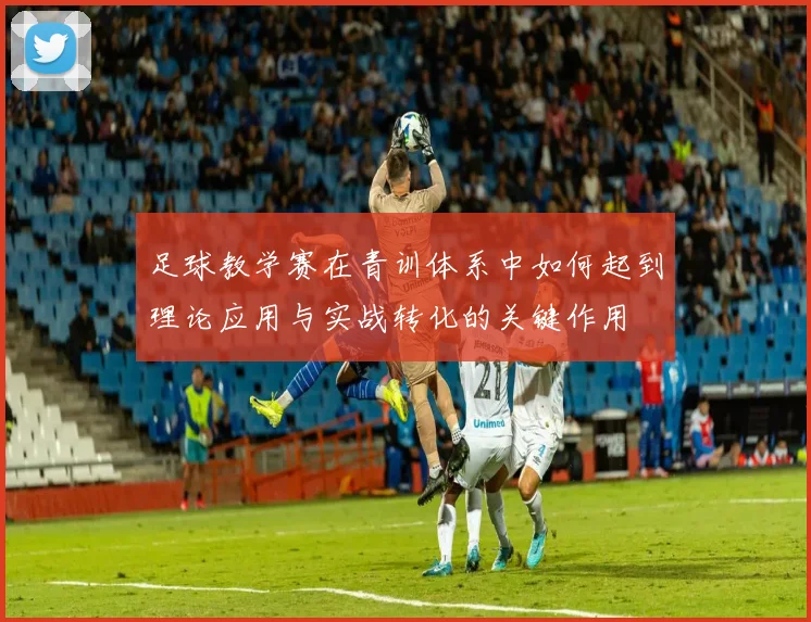 足球教学赛在青训体系中如何起到理论应用与实战转化的关键作用