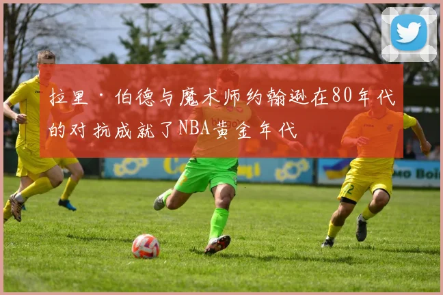拉里·伯德与魔术师约翰逊在80年代的对抗成就了NBA黄金年代