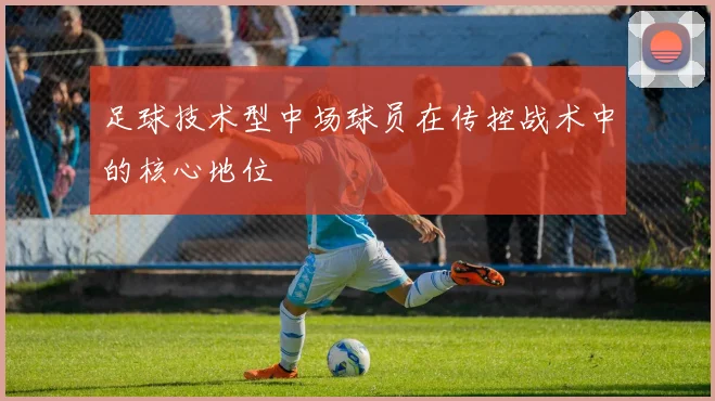足球技术型中场球员在传控战术中的核心地位