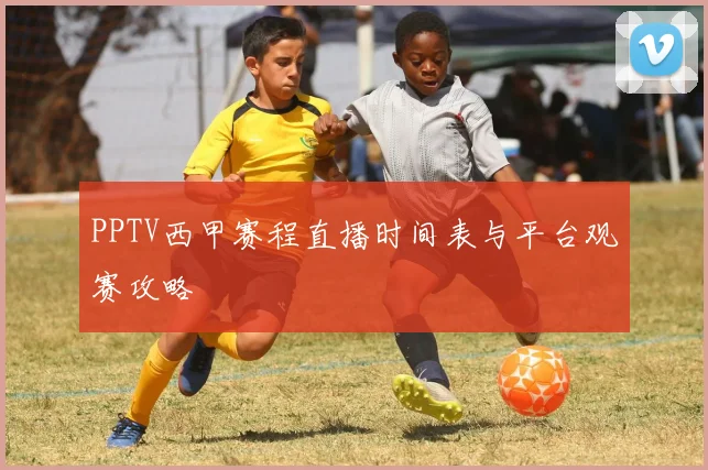 PPTV西甲赛程直播时间表与平台观赛攻略